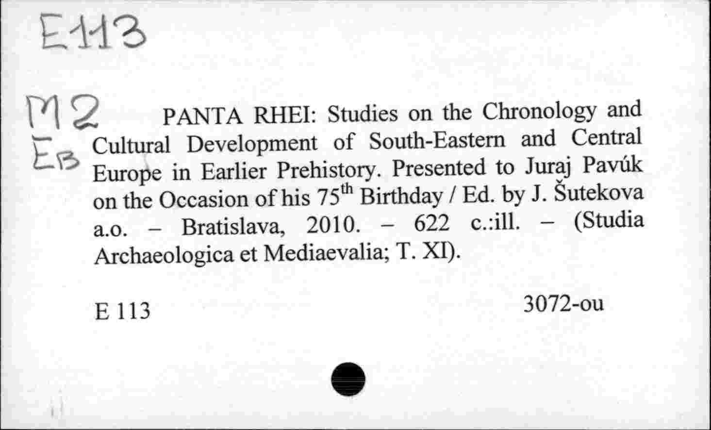 ﻿
I I	P ANT A RHEI: Studies on the Chronology and
p Cultural Development of South-Eastern and Central Europe in Earlier Prehistory. Presented to Juraj Pavûk on the Occasion of his 75th Birthday / Ed. by J. Šutekova a.o. - Bratislava, 2010. - 622 c.:ill. — (Studia Archaeologica et Mediaevalia; T. XI).
E 113
3072-ou